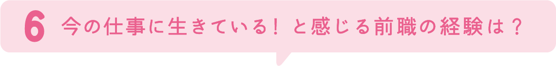 6.今の仕事に生きている！と感じる学生時代の経験は？