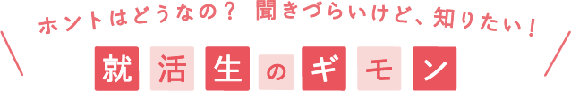ホントはどうなの？聞きづらいけど、知りたい！就活生のギモン