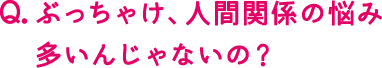 ぶっちゃけ、人間関係の悩み多いんじゃないの？