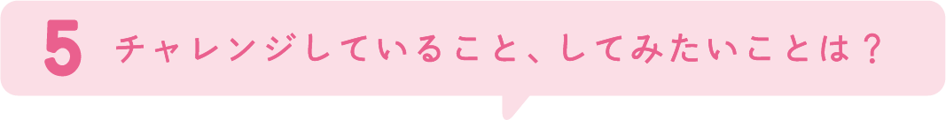 5.チャレンジしていること、してみたいことは？