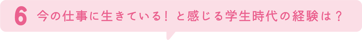 6.今の仕事に生きている！と感じる学生時代の経験は？