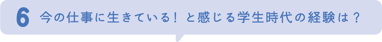 6.今の仕事に生きている！と感じる学生時代の経験は？