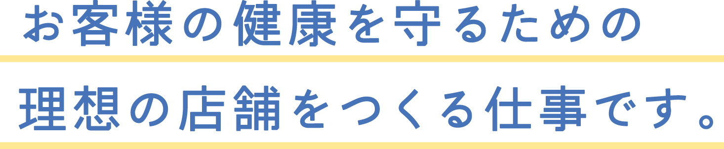 お客様の健康を守るための理想の店舗をつくる仕事です。